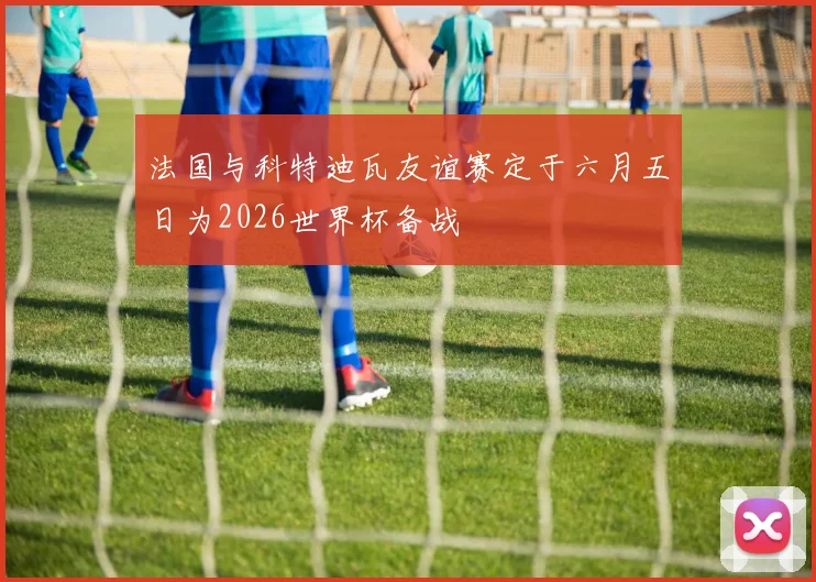 法国与科特迪瓦友谊赛定于六月五日为2026世界杯备战