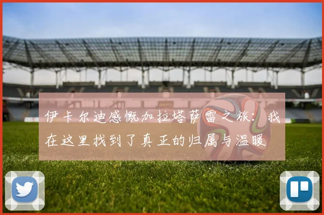 伊卡尔迪感慨加拉塔萨雷之旅：我在这里找到了真正的归属与温暖