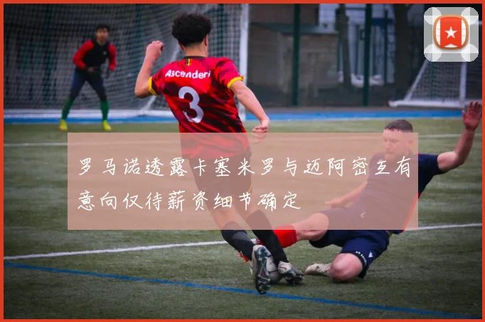 罗马诺透露卡塞米罗与迈阿密互有意向仅待薪资细节确定