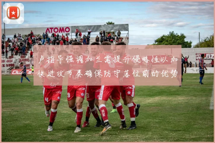 卢指导强调加兰需提升侵略性以加快进攻节奏确保防守落位前的优势