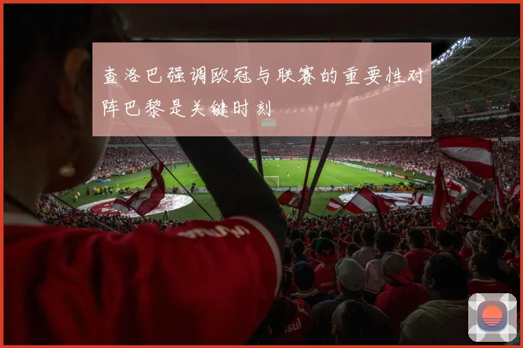 查洛巴强调欧冠与联赛的重要性对阵巴黎是关键时刻