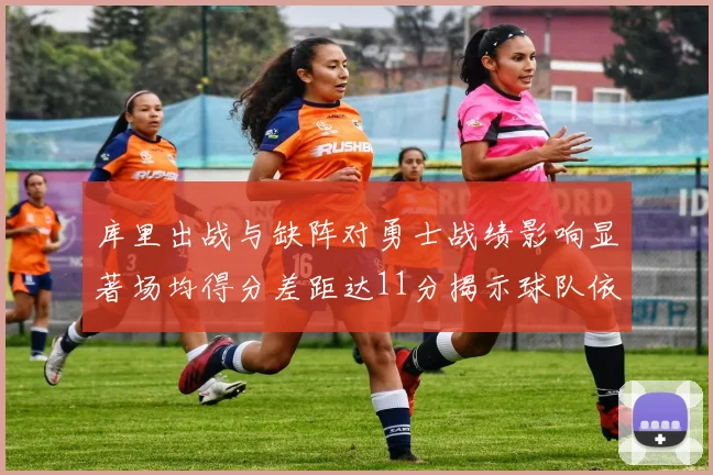 库里出战与缺阵对勇士战绩影响显著场均得分差距达11分揭示球队依赖性