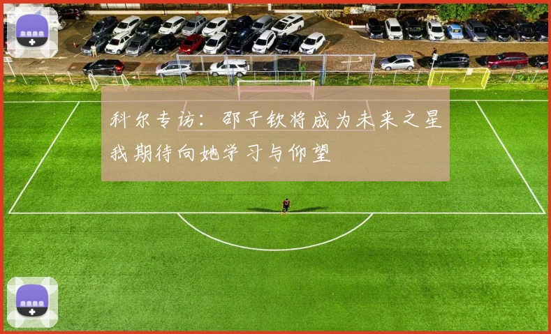 科尔专访：邵子钦将成为未来之星我期待向她学习与仰望