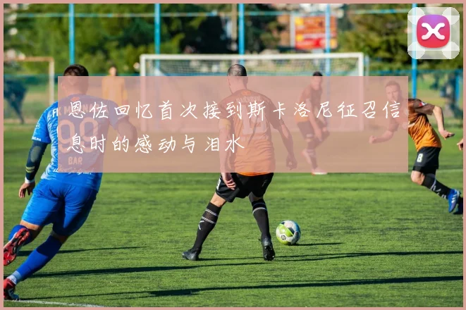 恩佐回忆首次接到斯卡洛尼征召信息时的感动与泪水