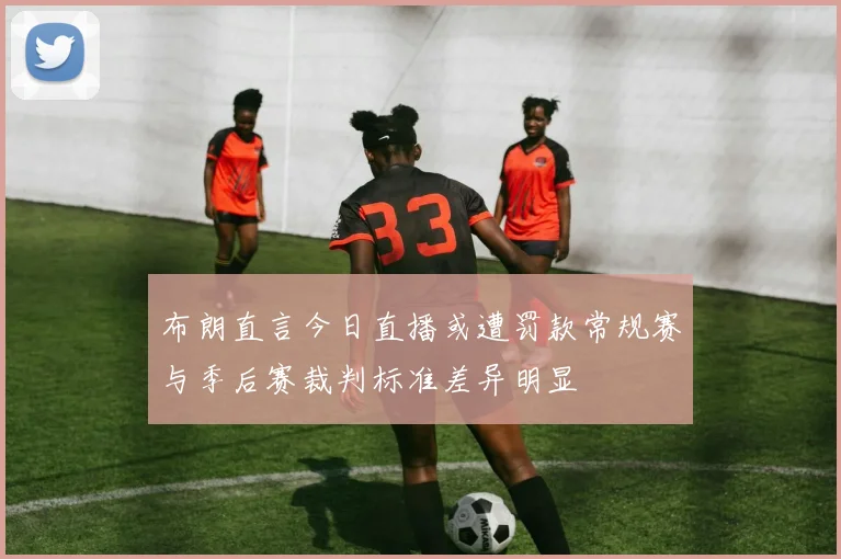 布朗直言今日直播或遭罚款常规赛与季后赛裁判标准差异明显