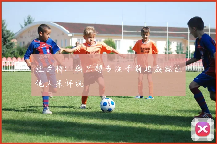 杜兰特：我只想专注于前进成就让他人来评说