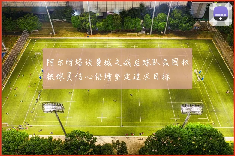 阿尔特塔谈曼城之战后球队氛围积极球员信心倍增坚定追求目标