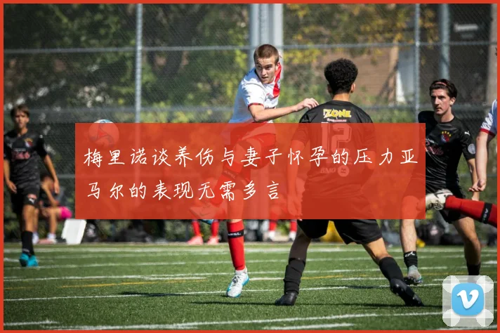 梅里诺谈养伤与妻子怀孕的压力亚马尔的表现无需多言