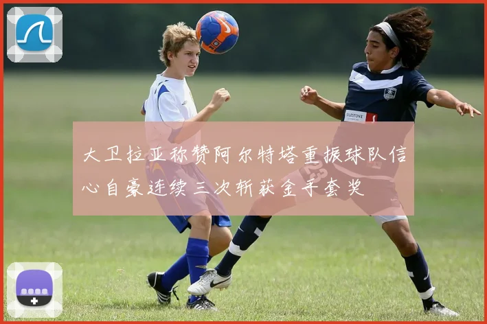 大卫拉亚称赞阿尔特塔重振球队信心自豪连续三次斩获金手套奖