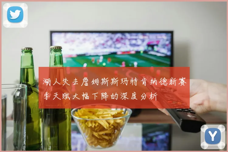 湖人失去詹姆斯斯玛特肯纳德新赛季天赋大幅下降的深度分析