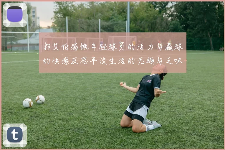 郭艾伦感慨年轻球员的活力与赢球的快感反思平淡生活的无趣与乏味