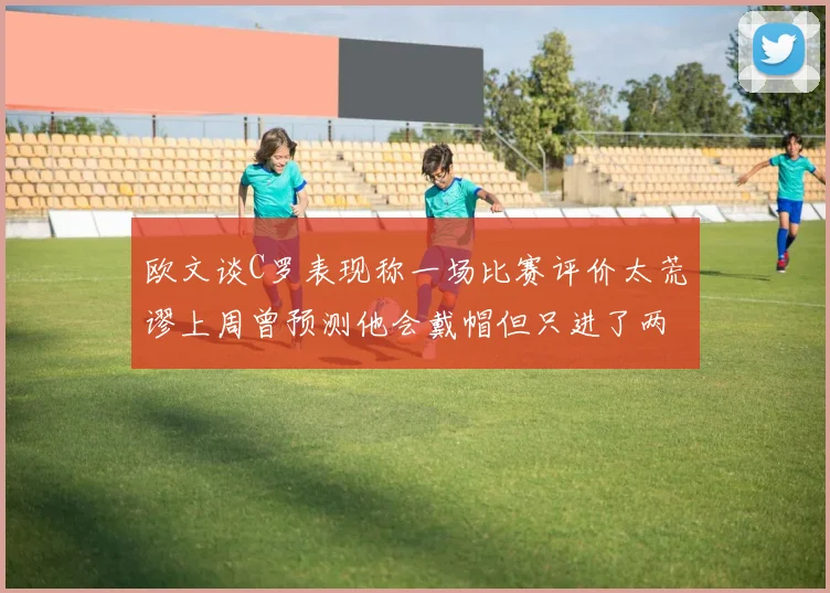 欧文谈C罗表现称一场比赛评价太荒谬上周曾预测他会戴帽但只进了两个球