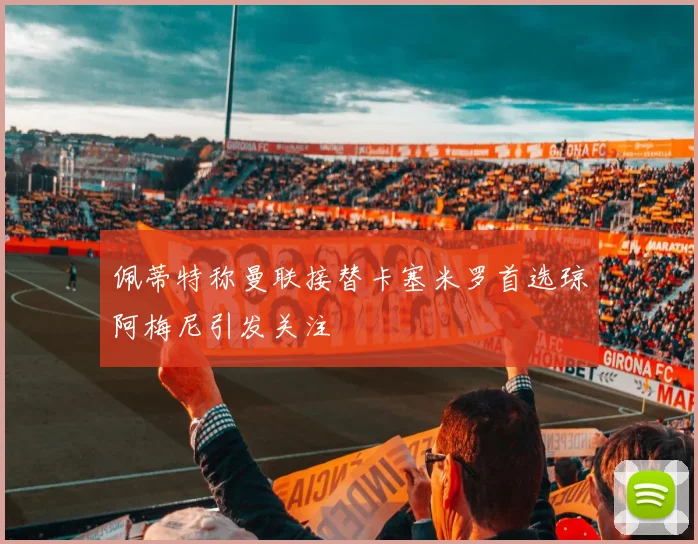 佩蒂特称曼联接替卡塞米罗首选琼阿梅尼引发关注