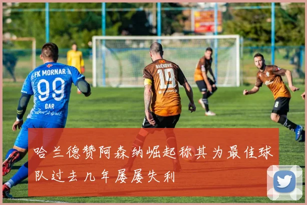 哈兰德赞阿森纳崛起称其为最佳球队过去几年屡屡失利