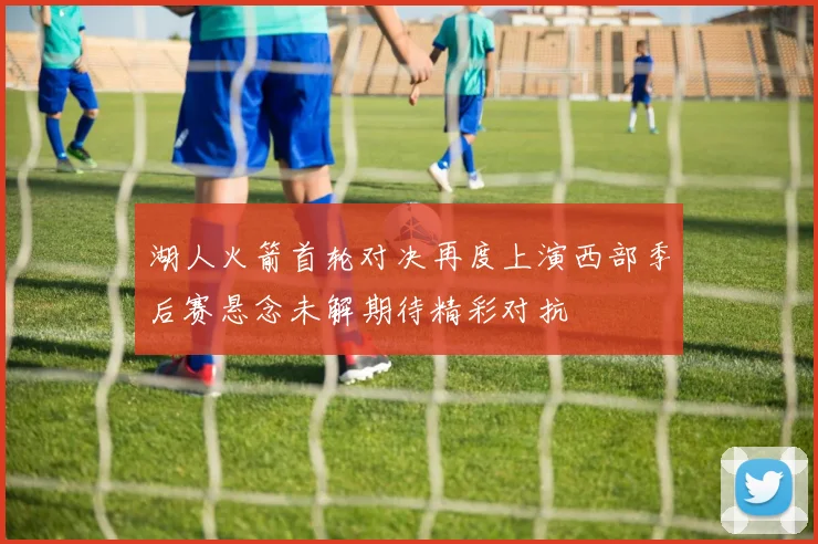 湖人火箭首轮对决再度上演西部季后赛悬念未解期待精彩对抗