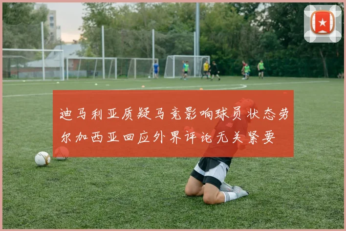 迪马利亚质疑马竞影响球员状态劳尔加西亚回应外界评论无关紧要