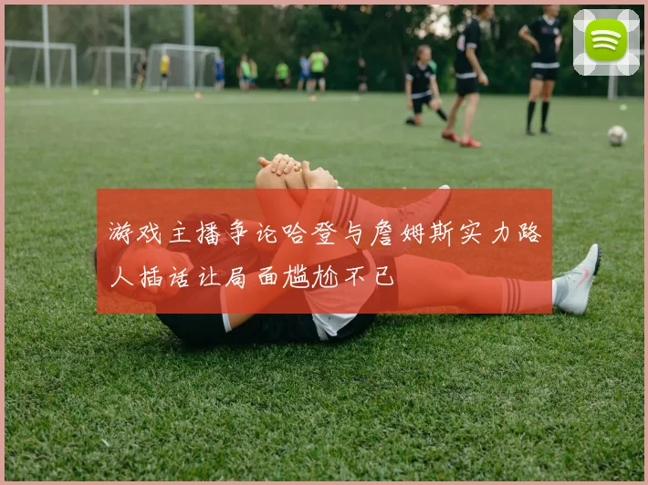 游戏主播争论哈登与詹姆斯实力路人插话让局面尴尬不已