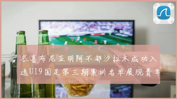 恭喜布尼亚明阿不都沙拉木成功入选U19国足第三期集训名单展现青年才俊风采