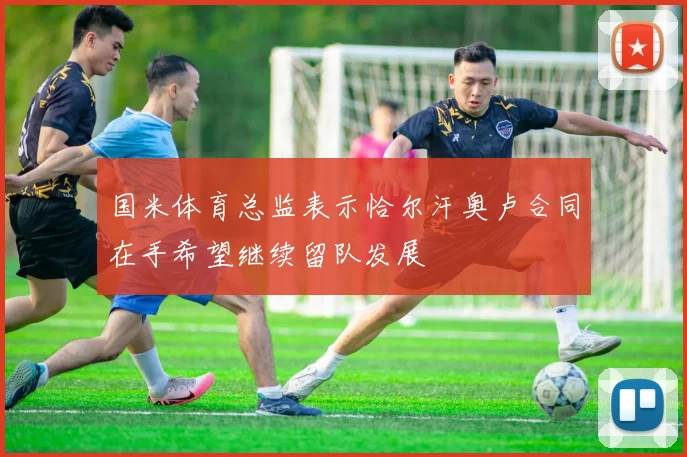 国米体育总监表示恰尔汗奥卢合同在手希望继续留队发展